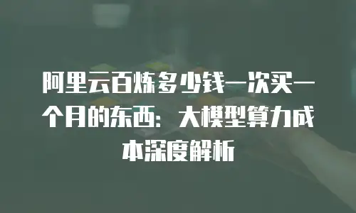 阿里云百炼多少钱一次买一个月的东西：大模型算力成本深度解析
