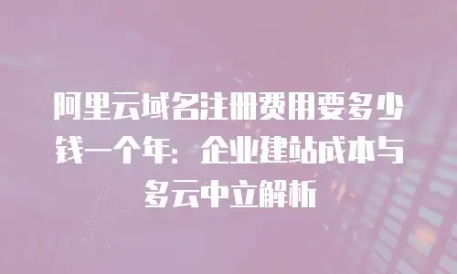 阿里云域名注册费用要多少钱一个年：企业建站成本与多云中立解析