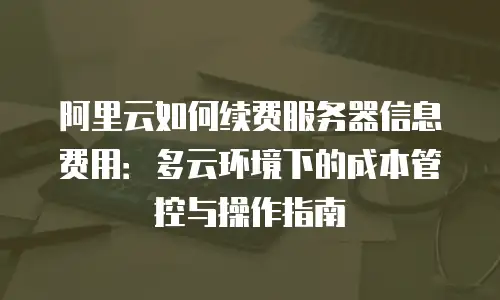 阿里云如何续费服务器信息费用：多云环境下的成本管控与操作指南