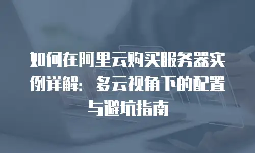 如何在阿里云购买服务器实例详解：多云视角下的配置与避坑指南
