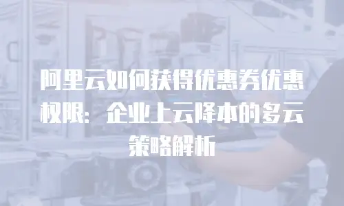 阿里云如何获得优惠券优惠权限：企业上云降本的多云策略解析