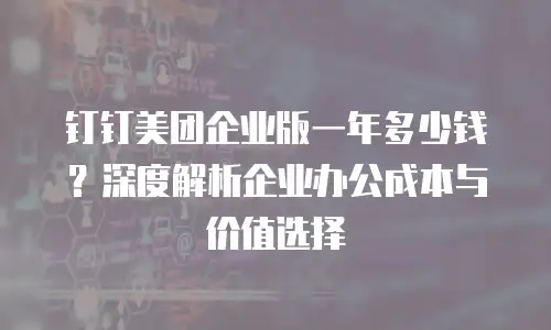 钉钉美团企业版一年多少钱？深度解析企业办公成本与价值选择