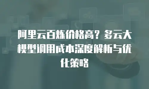 阿里云百炼价格高？多云大模型调用成本深度解析与优化策略