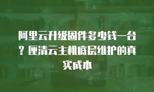 阿里云升级固件多少钱一台？厘清云主机底层维护的真实成本