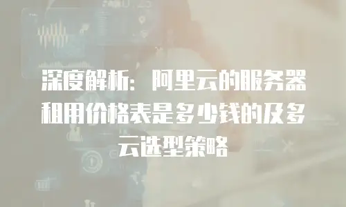深度解析：阿里云的服务器租用价格表是多少钱的及多云选型策略