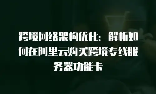 跨境网络架构优化：解析如何在阿里云购买跨境专线服务器功能卡