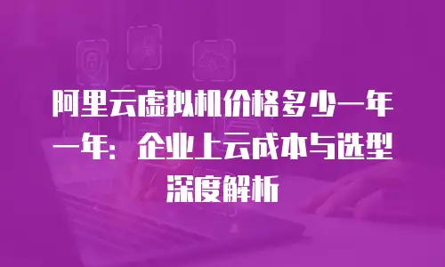 阿里云虚拟机价格多少一年一年：企业上云成本与选型深度解析