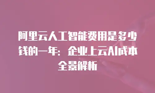 阿里云人工智能费用是多少钱的一年：企业上云AI成本全景解析