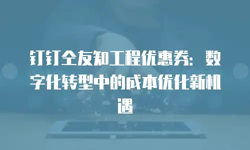 钉钉仝友知工程优惠券：数字化转型中的成本优化新机遇