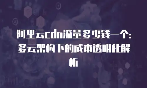 阿里云cdn流量多少钱一个：多云架构下的成本透明化解析
