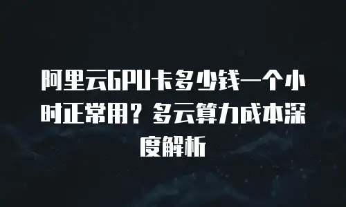阿里云GPU卡多少钱一个小时正常用？多云算力成本深度解析