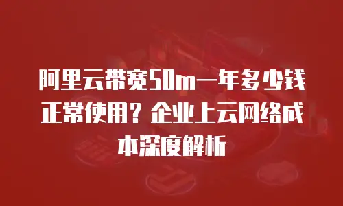 阿里云带宽50m一年多少钱正常使用？企业上云网络成本深度解析