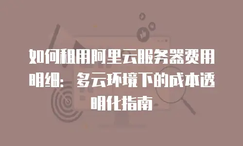 如何租用阿里云服务器费用明细：多云环境下的成本透明化指南