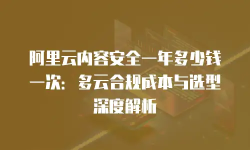 阿里云内容安全一年多少钱一次：多云合规成本与选型深度解析