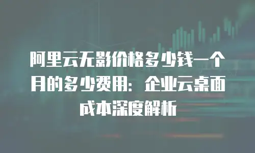 阿里云无影价格多少钱一个月的多少费用：企业云桌面成本深度解析