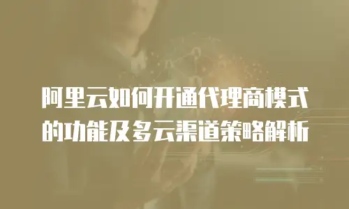 阿里云如何开通代理商模式的功能及多云渠道策略解析