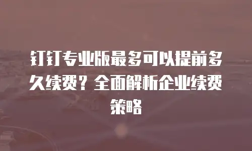 钉钉专业版最多可以提前多久续费？全面解析企业续费策略