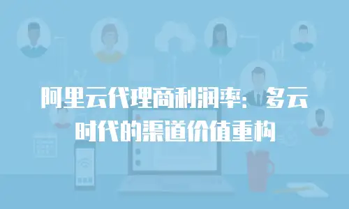 阿里云代理商利润率：多云时代的渠道价值重构