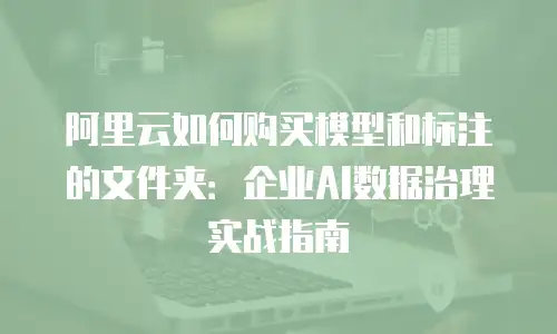 阿里云如何购买模型和标注的文件夹：企业AI数据治理实战指南