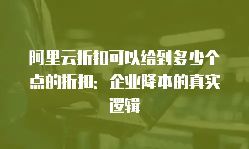 阿里云折扣可以给到多少个点的折扣：企业降本的真实逻辑