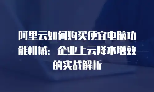 阿里云如何购买便宜电脑功能机械：企业上云降本增效的实战解析