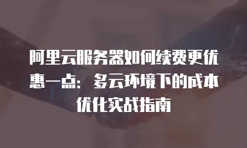 阿里云服务器如何续费更优惠一点：多云环境下的成本优化实战指南