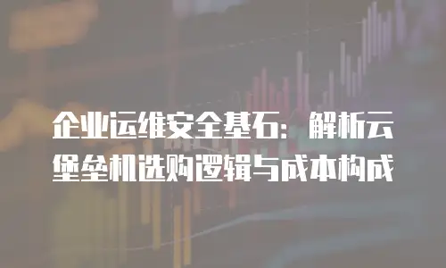 企业运维安全基石：解析云堡垒机选购逻辑与成本构成