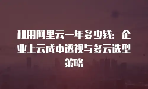 租用阿里云一年多少钱：企业上云成本透视与多云选型策略