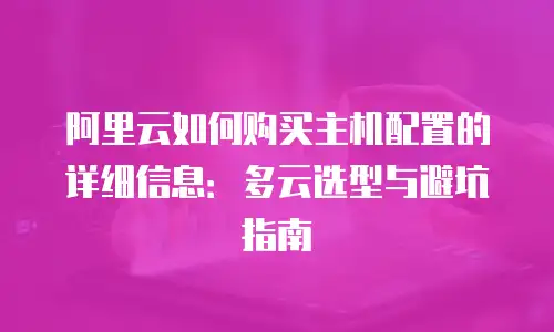 阿里云如何购买主机配置的详细信息：多云选型与避坑指南