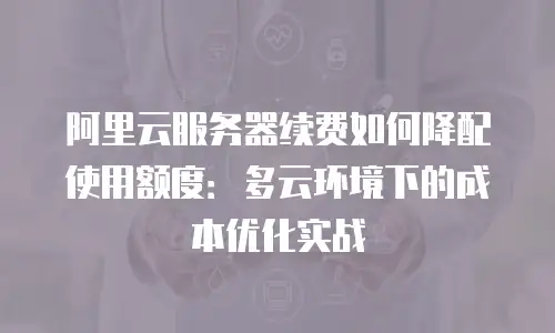阿里云服务器续费如何降配使用额度：多云环境下的成本优化实战