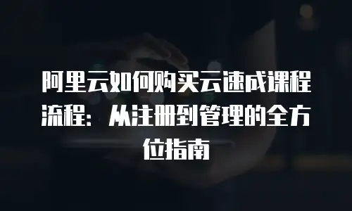 阿里云如何购买云速成课程流程：从注册到管理的全方位指南