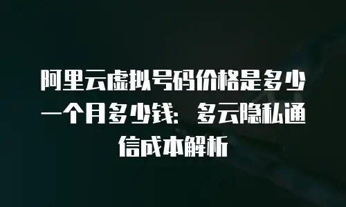 阿里云虚拟号码价格是多少一个月多少钱：多云隐私通信成本解析