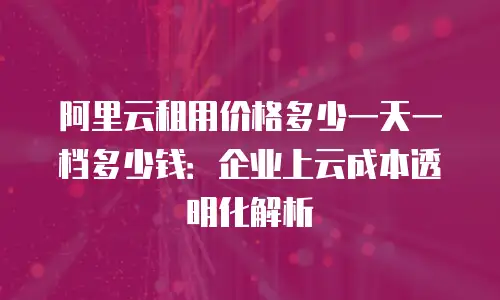 阿里云租用价格多少一天一档多少钱：企业上云成本透明化解析
