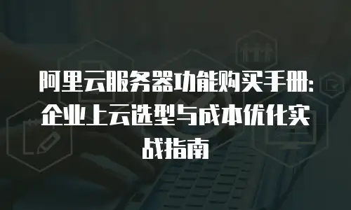 阿里云服务器功能购买手册：企业上云选型与成本优化实战指南