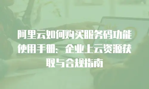 阿里云如何购买服务码功能使用手册：企业上云资源获取与合规指南