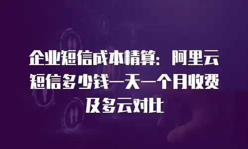 企业短信成本精算：阿里云短信多少钱一天一个月收费及多云对比