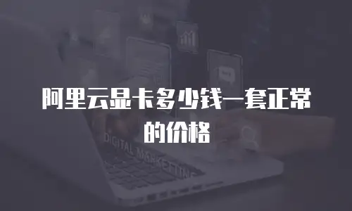阿里云显卡多少钱一套正常的价格