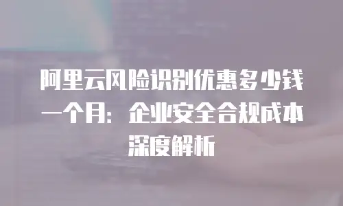 阿里云风险识别优惠多少钱一个月：企业安全合规成本深度解析