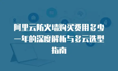 阿里云防火墙购买费用多少一年的深度解析与多云选型指南