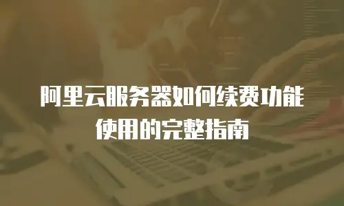 阿里云服务器如何续费功能使用的完整指南