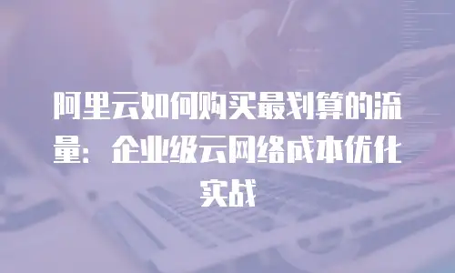阿里云如何购买最划算的流量：企业级云网络成本优化实战