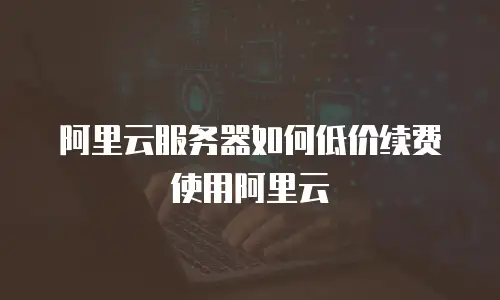 阿里云服务器如何低价续费使用阿里云