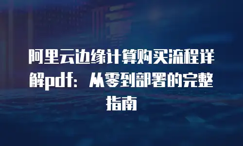 阿里云边缘计算购买流程详解pdf：从零到部署的完整指南