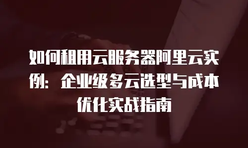 如何租用云服务器阿里云实例：企业级多云选型与成本优化实战指南