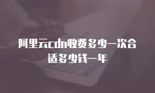 阿里云cdn收费多少一次合适多少钱一年