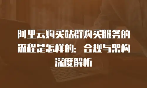 阿里云购买站群购买服务的流程是怎样的：合规与架构深度解析