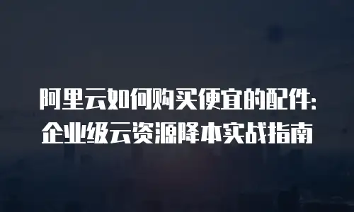阿里云如何购买便宜的配件：企业级云资源降本实战指南