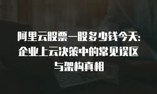 阿里云股票一股多少钱今天：企业上云决策中的常见误区与架构真相