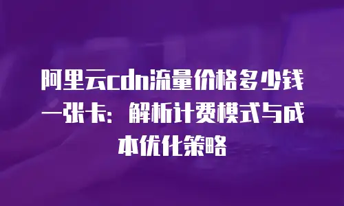 阿里云cdn流量价格多少钱一张卡：解析计费模式与成本优化策略