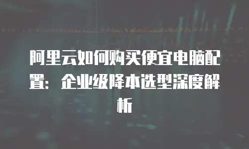 阿里云如何购买便宜电脑配置：企业级降本选型深度解析